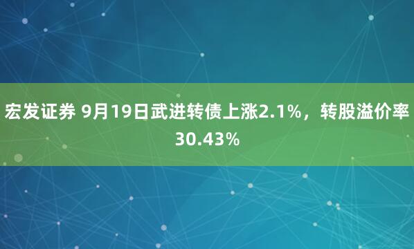 宏发证券 9月19日武进转债上涨2.1%，转股溢价率30.43%