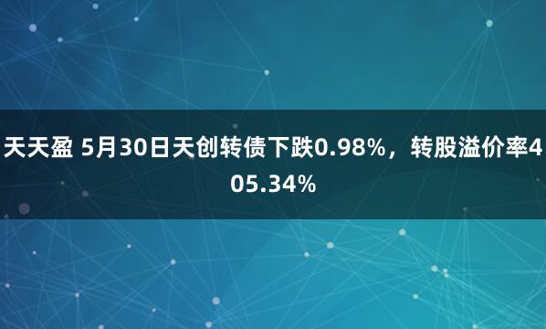 天天盈 5月30日天创转债下跌0.98%，转股溢价率405.34%