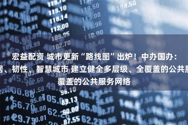宏益配资 城市更新“路线图”出炉！中办国办：打造宜居、韧性、智慧城市 建立健全多层级、全覆盖的公共服务网络