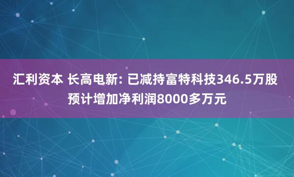 汇利资本 长高电新: 已减持富特科技346.5万股 预计增加净利润8000多万元