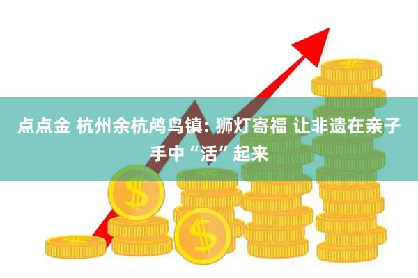 点点金 杭州余杭鸬鸟镇: 狮灯寄福 让非遗在亲子手中“活”起来
