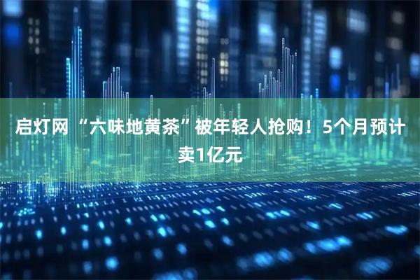 启灯网 “六味地黄茶”被年轻人抢购！5个月预计卖1亿元