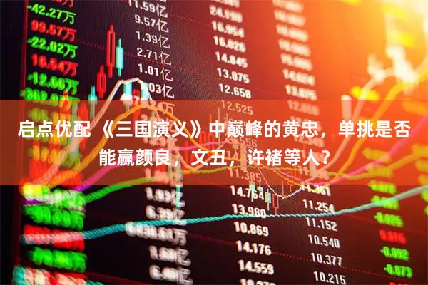 启点优配 《三国演义》中巅峰的黄忠，单挑是否能赢颜良，文丑，许褚等人？