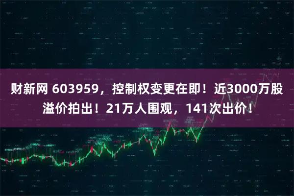 财新网 603959，控制权变更在即！近3000万股溢价拍出！21万人围观，141次出价！