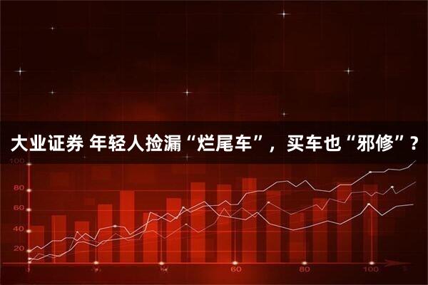 大业证券 年轻人捡漏“烂尾车”，买车也“邪修”？