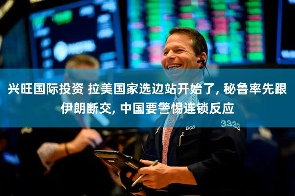 兴旺国际投资 拉美国家选边站开始了, 秘鲁率先跟伊朗断交, 中国要警惕连锁反应