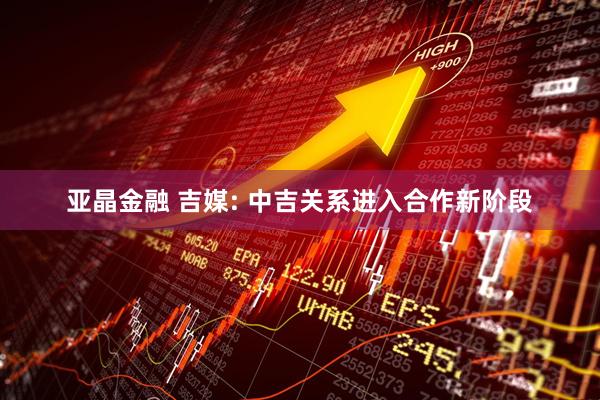 亚晶金融 吉媒: 中吉关系进入合作新阶段